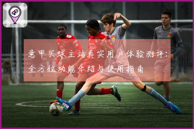 意甲买球主站真实用户体验测评：全方位功能介绍与使用指南