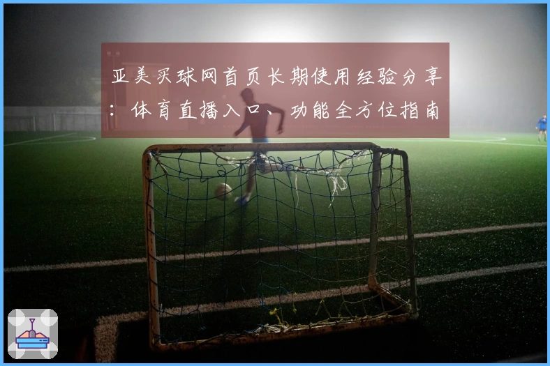 亚美买球网首页长期使用经验分享：体育直播入口、功能全方位指南与便捷体验