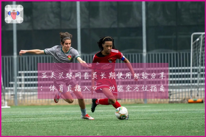 亚美买球网首页长期使用经验分享：体育直播入口、功能全方位指南与便捷体验