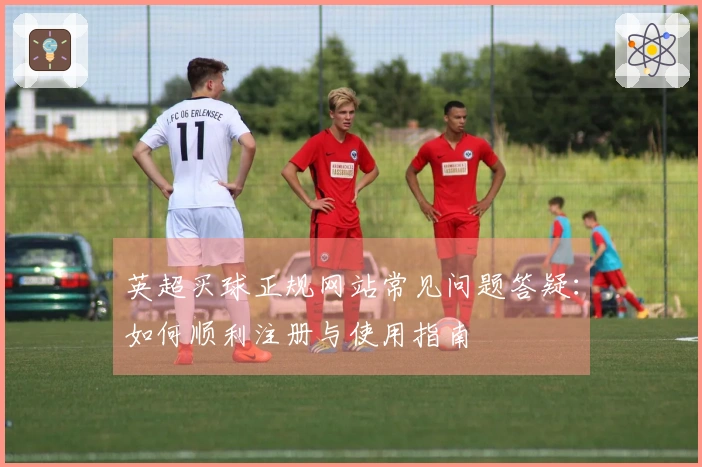 英超买球正规网站常见问题答疑：如何顺利注册与使用指南
