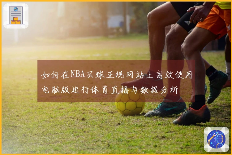 如何在NBA买球正规网站上高效使用电脑版进行体育直播与数据分析